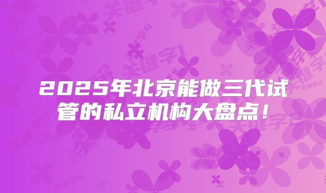 2025年北京能做三代试管的私立机构大盘点!