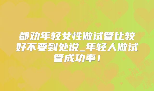 都劝年轻女性做试管比较好不要到处说_年轻人做试管成功率！