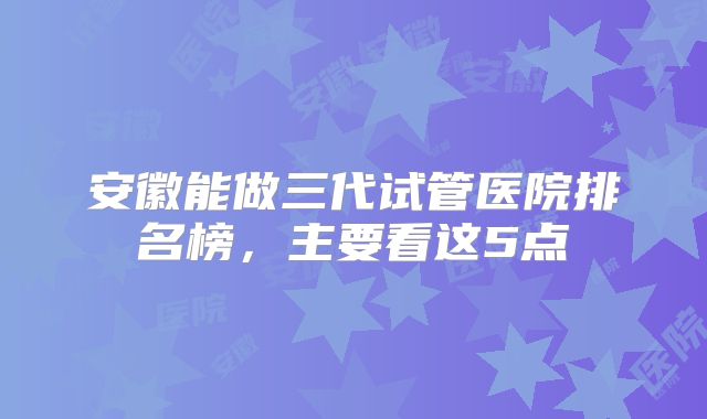 安徽能做三代试管医院排名榜，主要看这5点