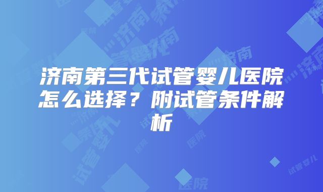 济南第三代试管婴儿医院怎么选择？附试管条件解析