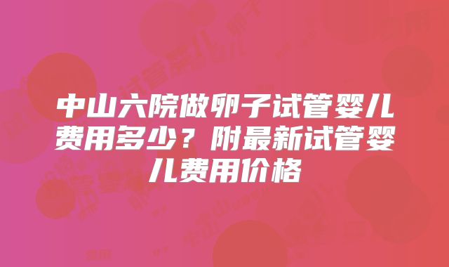 中山六院做卵子试管婴儿费用多少？附最新试管婴儿费用价格