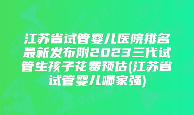江苏省试管婴儿医院排名最新发布附2023三代试管生孩子花费预估(江苏省试管婴儿哪家强)