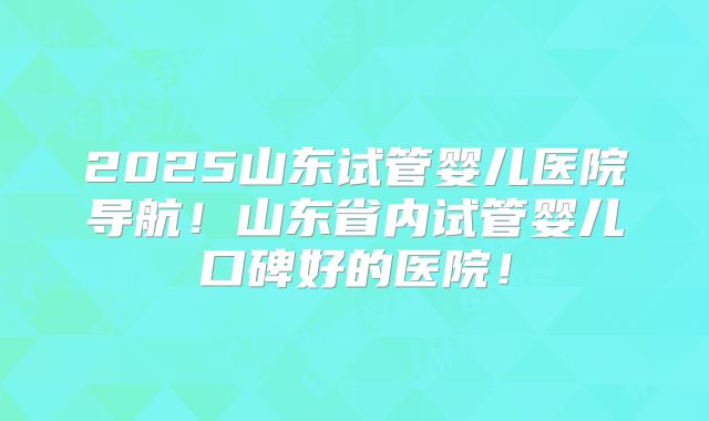 2025山东试管婴儿医院导航！山东省内试管婴儿口碑好的医院！