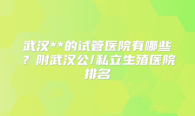 武汉**的试管医院有哪些?附武汉公/私立生殖医院排名