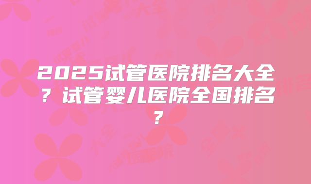 2025试管医院排名大全？试管婴儿医院全国排名？