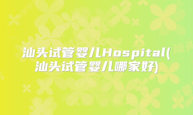 汕头试管婴儿Hospital(汕头试管婴儿哪家好)