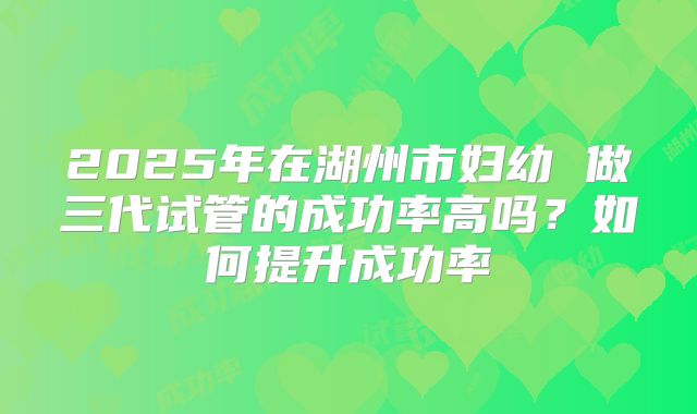 2025年在湖州市妇幼 做三代试管的成功率高吗？如何提升成功率
