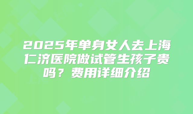 2025年单身女人去上海仁济医院做试管生孩子贵吗？费用详细介绍