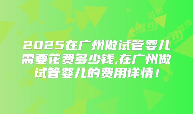 2025在广州做试管婴儿需要花费多少钱,在广州做试管婴儿的费用详情！
