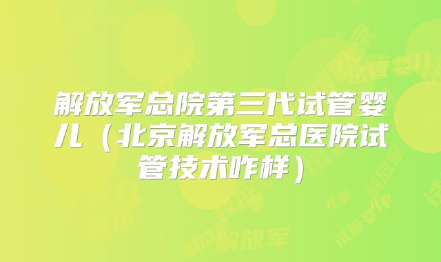 解放军总院第三代试管婴儿（北京解放军总医院试管技术咋样）