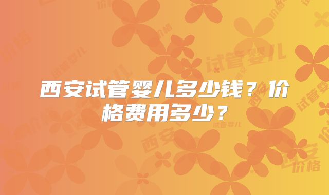 西安试管婴儿多少钱?价格费用多少?