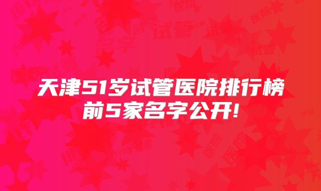 天津51岁试管医院排行榜前5家名字公开!