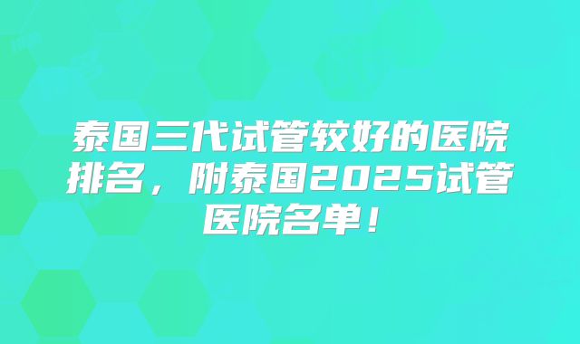 泰国三代试管较好的医院排名，附泰国2025试管医院名单！