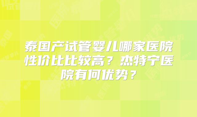 泰国产试管婴儿哪家医院性价比比较高？杰特宁医院有何优势？