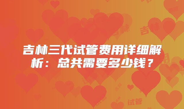 吉林三代试管费用详细解析:总共需要多少钱?