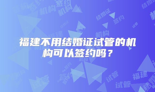 福建不用结婚证试管的机构可以签约吗？