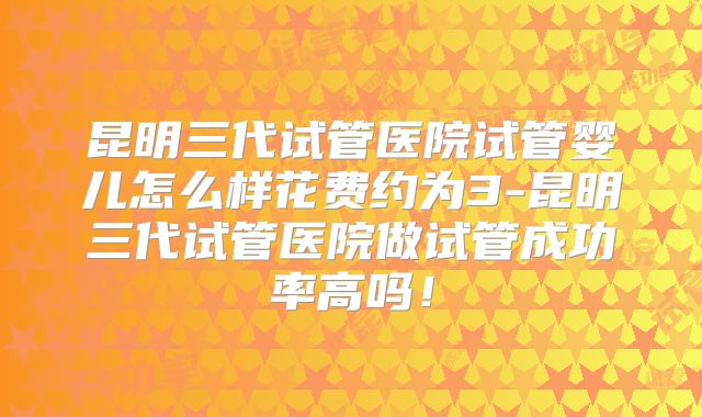 昆明三代试管医院试管婴儿怎么样花费约为3-昆明三代试管医院做试管成功率高吗!