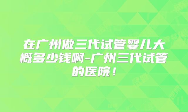 在广州做三代试管婴儿大概多少钱啊-广州三代试管的医院！