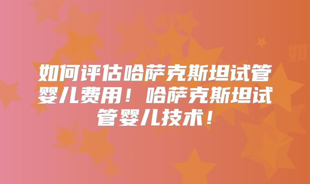 如何评估哈萨克斯坦试管婴儿费用！哈萨克斯坦试管婴儿技术！