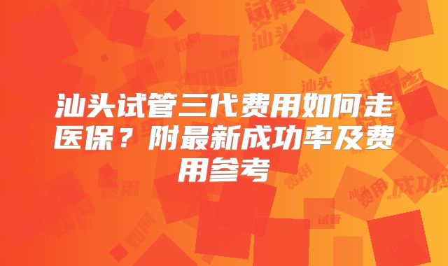 汕头试管三代费用如何走医保？附最新成功率及费用参考