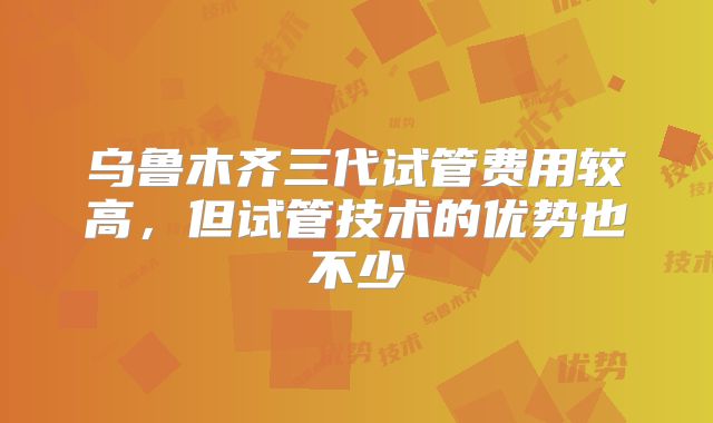 乌鲁木齐三代试管费用较高，但试管技术的优势也不少