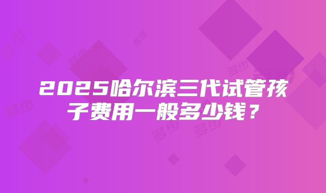 2025哈尔滨三代试管孩子费用一般多少钱？