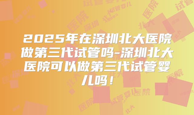 2025年在深圳北大医院做第三代试管吗-深圳北大医院可以做第三代试管婴儿吗！