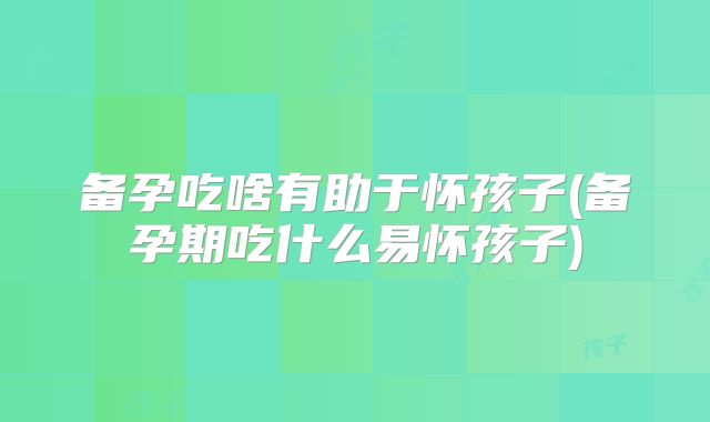 备孕吃啥有助于怀孩子(备孕期吃什么易怀孩子)