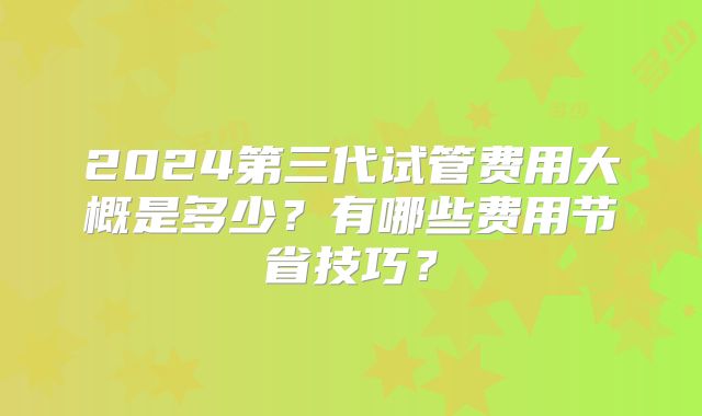 2024第三代试管费用大概是多少？有哪些费用节省技巧？