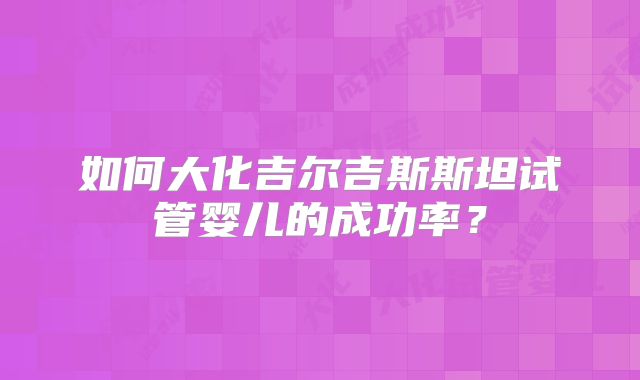 如何大化吉尔吉斯斯坦试管婴儿的成功率？
