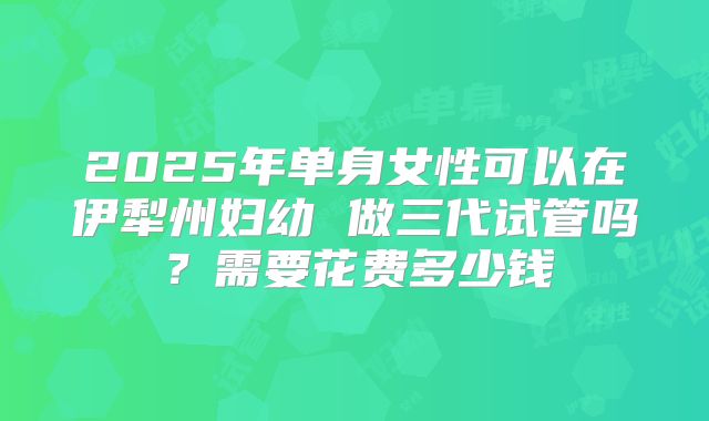 2025年单身女性可以在伊犁州妇幼 做三代试管吗？需要花费多少钱