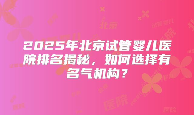 2025年北京试管婴儿医院排名揭秘,如何选择有名气机构?