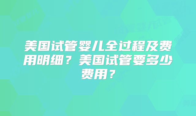 美国试管婴儿全过程及费用明细？美国试管要多少费用？