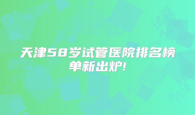 天津58岁试管医院排名榜单新出炉!