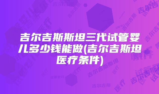 吉尔吉斯斯坦三代试管婴儿多少钱能做(吉尔吉斯坦医疗条件)