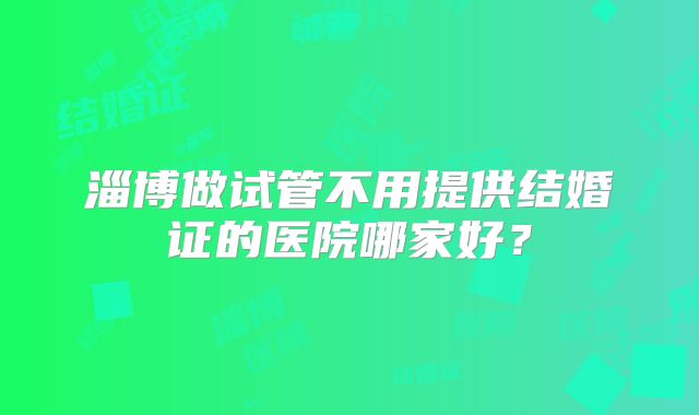 淄博做试管不用提供结婚证的医院哪家好？