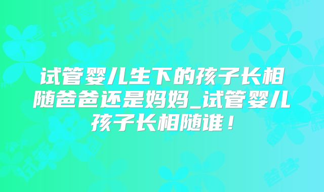 试管婴儿生下的孩子长相随爸爸还是妈妈_试管婴儿孩子长相随谁！