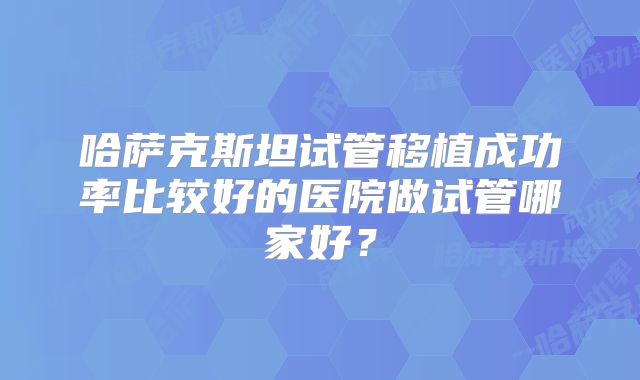 哈萨克斯坦试管移植成功率比较好的医院做试管哪家好？