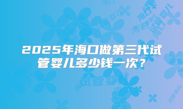 2025年海口做第三代试管婴儿多少钱一次？