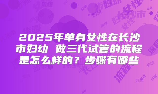 2025年单身女性在长沙市妇幼 做三代试管的流程是怎么样的?步骤有哪些