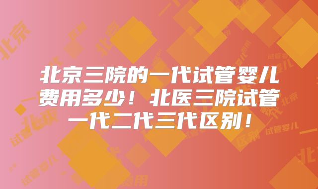 北京三院的一代试管婴儿费用多少！北医三院试管一代二代三代区别！