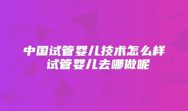 中国试管婴儿技术怎么样 试管婴儿去哪做呢