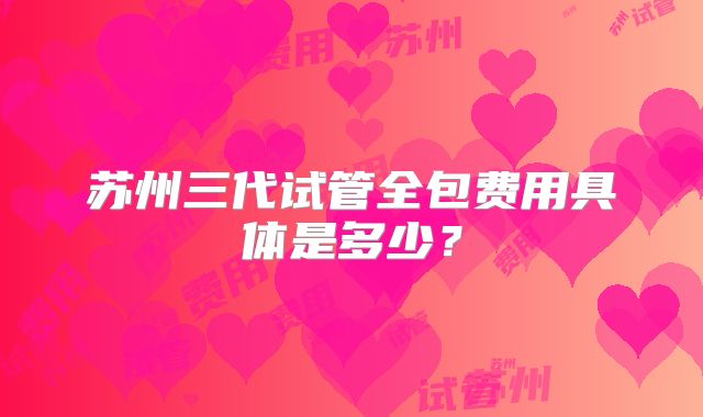 苏州三代试管全包费用具体是多少？