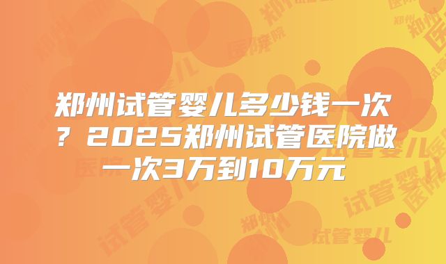 郑州试管婴儿多少钱一次?2025郑州试管医院做一次3万到10万元