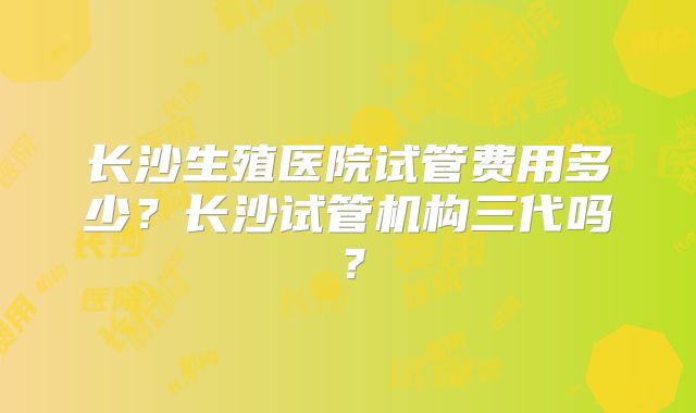 长沙生殖医院试管费用多少?长沙试管机构三代吗?
