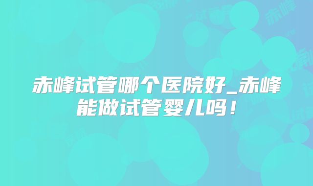 赤峰试管哪个医院好_赤峰能做试管婴儿吗！