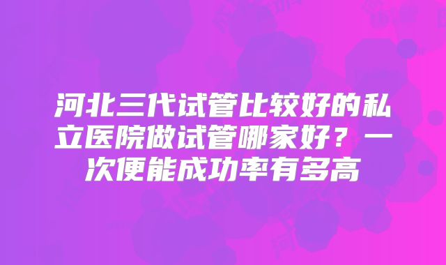 河北三代试管比较好的私立医院做试管哪家好？一次便能成功率有多高