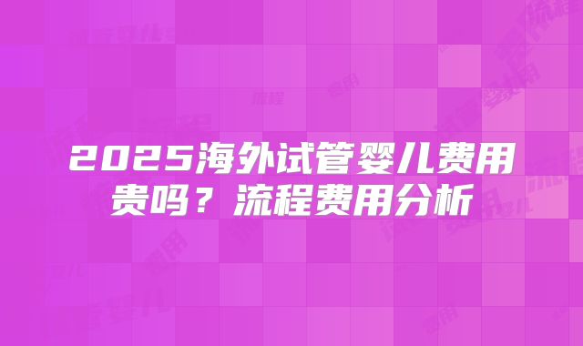2025海外试管婴儿费用贵吗？流程费用分析