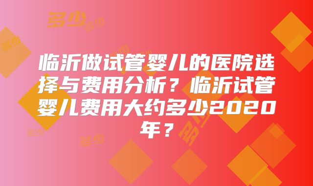 临沂做试管婴儿的医院选择与费用分析？临沂试管婴儿费用大约多少2020年？