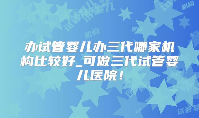 办试管婴儿办三代哪家机构比较好_可做三代试管婴儿医院!